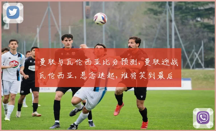 曼联与瓦伦西亚比分预测,曼联迎战瓦伦西亚,悬念迭起,谁将笑到最后