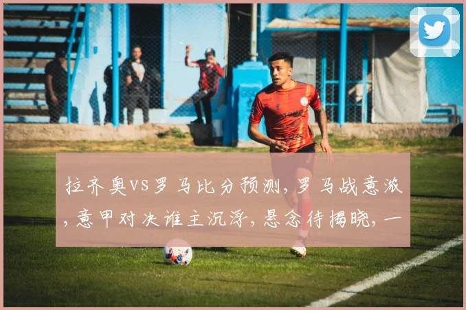 拉齐奥vs罗马比分预测,罗马战意浓,意甲对决谁主沉浮,悬念待揭晓,一触即发